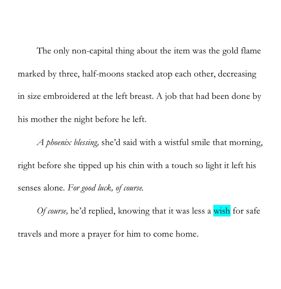 WIP Snip: “wish”

The only non-capital thing about the item was the gold flame marked by three, half-moons stacked atop each other, decreasing in size embroidered at the left breast. A job that had been done by his mother the night before he left.

A phoenix blessing, she’d said with a wistful smile that morning, right before she tipped up his chin with a touch so light it left his senses alone. For good luck, of course.

Of course, he’d replied, knowing that it was less a wish for safe travels and more a prayer for him to come home.