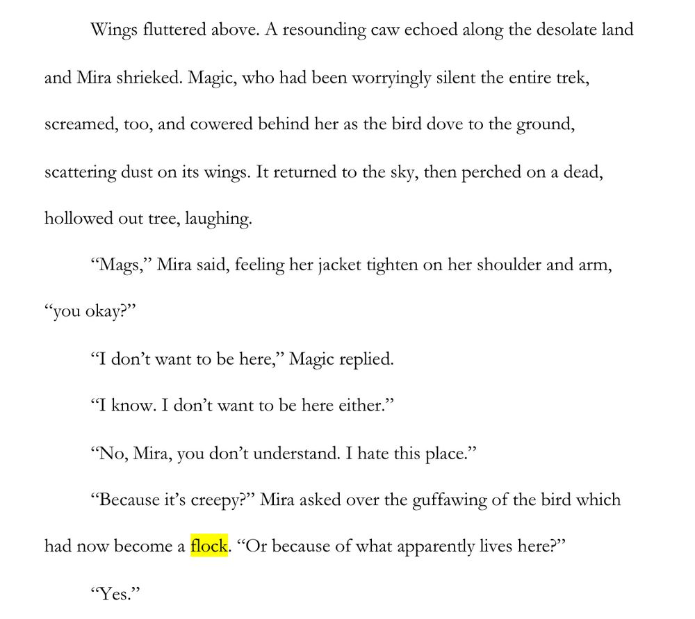 WIP Snippet:

Wings fluttered above. A resounding caw echoed along the desolate land and Mira shrieked. Magic, who had been worryingly silent the entire trek, screamed, too, and cowered behind her as the bird dove to the ground, scattering dust on its wings. It returned to the sky, then perched on a dead, hollowed out tree, laughing.

“Mags,” Mira said, feeling her jacket tighten on her shoulder and arm, “you okay?”

“I don’t want to be here,” Magic replied.
“I know. I don’t want to be here either.”

“No, Mira, you don’t understand. I hate this place.”

“Because it’s creepy?” Mira asked over the guffawing of the bird which had now become a flock. “Or because of what apparently lives here?”

“Yes.”