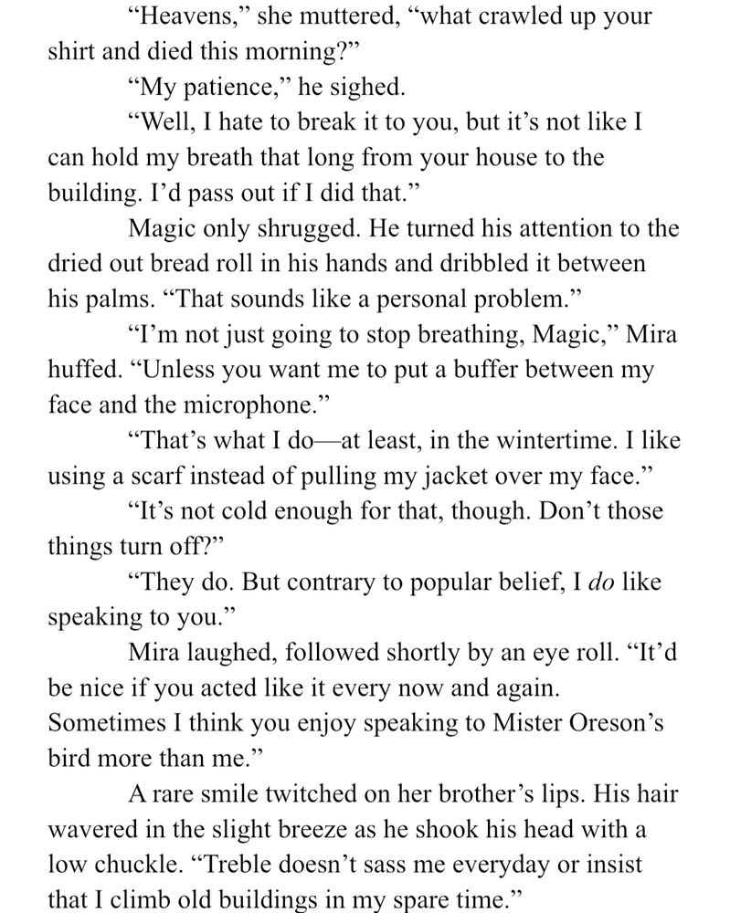 Text from WIP

“Heavens,” she muttered, “what crawled up your shirt and died this morning?”
	“My patience,” he sighed.
	“Well, I hate to break it to you, but it’s not like I can hold my breath that long from your house to the building. I’d pass out if I did that.”
	Magic only shrugged. He turned his attention to the dried out bread roll in his hands and dribbled it between his palms. “That sounds like a personal problem.”
	“I’m not just going to stop breathing, Magic,” Mira huffed. “Unless you want me to put a buffer between my face and the microphone.”
	“That’s what I do—at least, in the wintertime. I like using a scarf instead of pulling my jacket over my face.”
	“It’s not cold enough for that, though. Don’t those things turn off?”
	“They do. But contrary to popular belief, I do like speaking to you.”
	Mira laughed, followed shortly by an eye roll. “It’d be nice if you acted like it every now and again. Sometimes I think you enjoy speaking to Mister Oreson’s bird more than me.”
	A rare smile twitched on her brother’s lips. His hair wavered in the slight breeze as he shook his head with a low chuckle. “Treble doesn’t sass me everyday or insist that I climb old buildings in my spare time.”