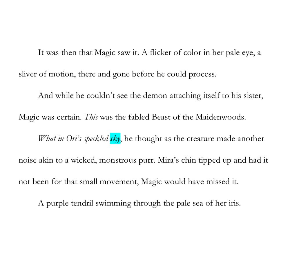#WIPSnip - “sky”

It was then that Magic saw it. A flicker of color in her pale eye, a sliver of motion, there and gone before he could process.

And while he couldn’t see the demon attaching itself to his sister, Magic was certain. This was the fabled Beast of the Maidenwoods.

What in Ori’s speckled sky, he thought as the creature made another noise akin to a wicked, monstrous purr. Mira’s chin tipped up and had it not been for that small movement, Magic would have missed it.

A purple tendril swimming through the pale sea of her iris.