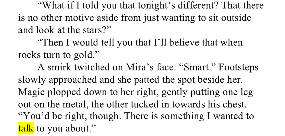 WIP Snips: Talk

“What if I told you that tonight’s different? That there is no other motive aside from just wanting to sit outside and look at the stars?”

“Then I would tell you that I’ll believe that when rocks turn to gold.”

A smirk twitched on Mira’s face. “Smart.” Footsteps slowly approached and she patted the spot beside her. Magic plopped down to her right, gently putting one leg out on the metal, the other tucked in towards his chest. “You’d be right, though. There is something I wanted to talk to you about.”