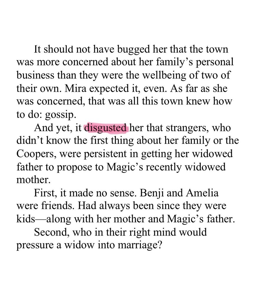 WIP Snip: Appall

It should not have bugged her that the town was more concerned about her family’s personal business than they were the wellbeing of two of their own. Mira expected it, even. As far as she was concerned, that was all this town knew how to do: gossip. 

And yet, it disgusted her that strangers, who didn’t know the first thing about her family or the Coopers, were persistent in getting her widowed father to propose to Magic’s recently widowed mother.

First, it made no sense. Benji and Amelia were friends. Had always been since they were kids—along with her mother and Magic’s father.

Second, who in their right mind would pressure a widow into marriage?