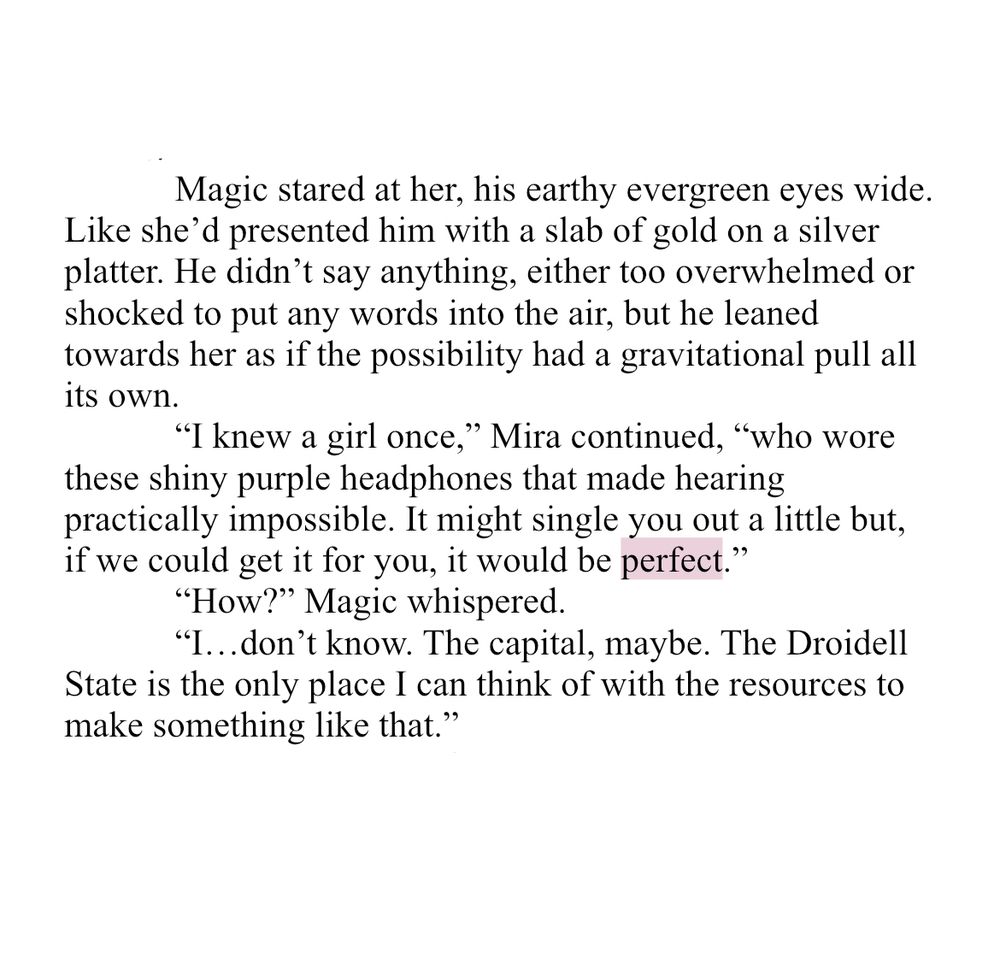 WIP Snippet

Magic stared at her, his earthy evergreen eyes wide. Like she’d presented him with a slab of gold on a silver platter. He didn’t say anything, either too overwhelmed or shocked to put any words into the air, but he leaned towards her as if the possibility had a gravitational pull all its own.

“I knew a girl once,” Mira continued, “who wore these shiny purple headphones that made hearing practically impossible. It might single you out a little but, if we could get it for you, it would be perfect.”

“How?” Magic whispered.

“I…don’t know. The capital, maybe. The Droidell State is the only place I can think of with the resources to make something like that.”
