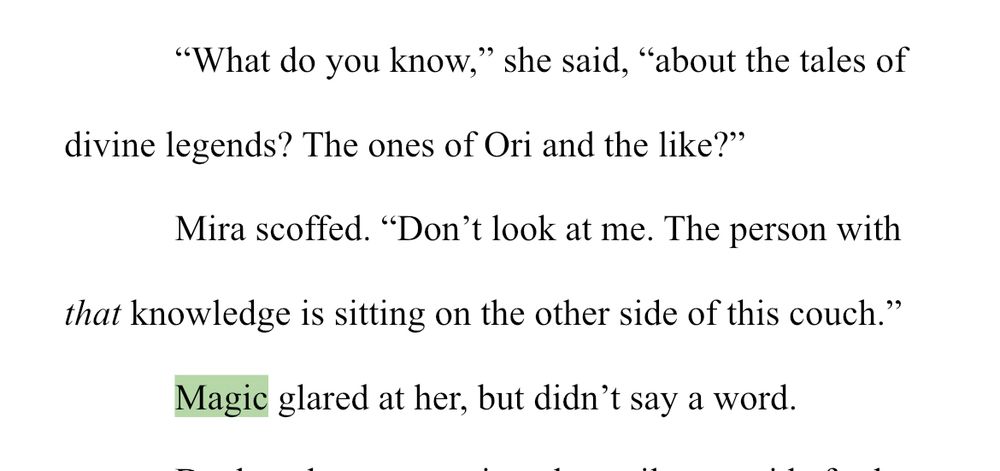 WIPSnips: Magic

“What do you know,” she said, “about the tales of divine legends? The ones of Ori and the like?”

Mira scoffed. “Don’t look at me. The person with that knowledge is sitting on the other side of this couch.”

Magic glared at her, but didn’t say a word.
