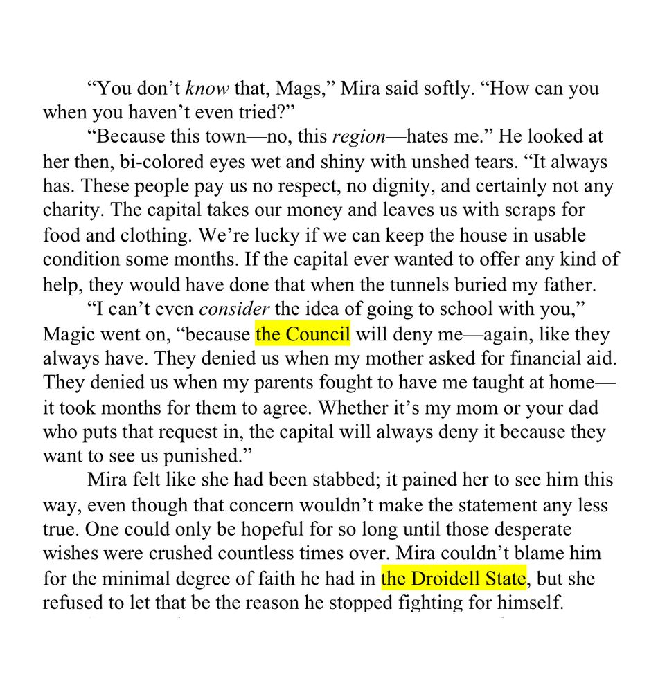 WIP Snippet (A little on the longer side today):

“You don’t know that, Mags,” Mira said softly. “How can you when you haven’t even tried?”

“Because this town—no, this region—hates me.” He looked at her then, bi-colored eyes wet and shiny with unshed tears. “It always has. These people pay us no respect, no dignity, and certainly not any charity. The capital takes our money and leaves us with scraps for food and clothing. We’re lucky if we can keep the house in usable condition some months. If the capital ever wanted to offer any kind of help, they would have done that when the tunnels buried my father.

“I can’t even consider the idea of going to school with you,” Magic went on, “because the Council will deny me—again, like they always have. They denied us when my mother asked for financial aid. They denied us when my parents fought to have me taught at home—it took months for them to agree. Whether it’s my mom or your dad who puts that request in, the capital will always deny it because they want to see us punished.”

Mira felt like she had been stabbed; it pained her to see him this way, even though that concern wouldn’t make the statement any less true. One could only be hopeful for so long until those desperate wishes were crushed countless times over. Mira couldn’t blame him for the minimal degree of faith he had in the Droidell State, but she refused to let that be the reason he stopped fighting for himself.
