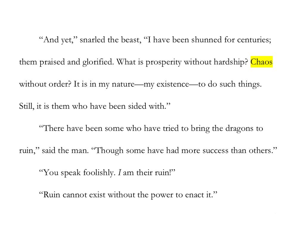 WIP Snip: Chaos

“And yet,” snarled the beast, “I have been shunned for centuries; them praised and glorified. What is prosperity without hardship? Chaos without order? It is in my nature—my existence—to do such things. Still, it is them who have been sided with.”

“There have been some who have tried to bring the dragons to ruin,” said the man. “Though some have had more success than others.”

“You speak foolishly. I am their ruin!”

“Ruin cannot exist without the power to enact it.”