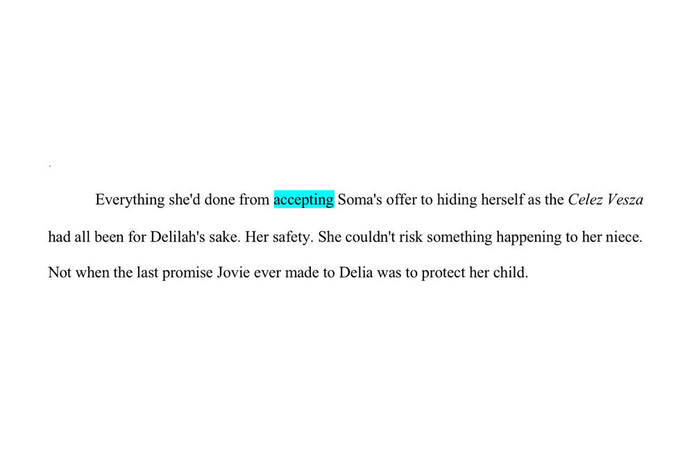 WIP Snippet

Everything she'd done from accepting Soma's offer to hiding herself as the Celez Vesza had all been for Delilah's sake. Her safety. She couldn't risk something happening to her niece. Not when the last promise Jovie ever made to Delia was to protect her child.