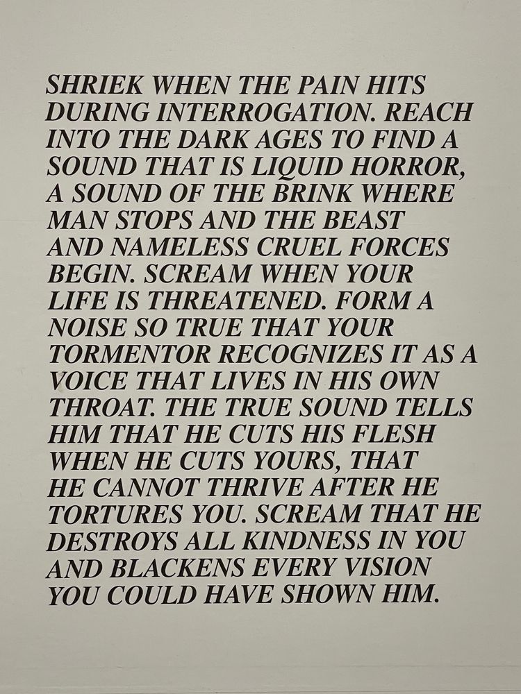 SHRIEK WHEN THE PAIN HITS DURING INTERROGATION. REACH INTO THE DARK AGES TO FIND A SOUND THAT IS LIQUID HORROR, A SOUND OF THE BRINK WHERE MAN STOPS AND THE BEAST AND NAMELESS CRUEL FORCES BEGIN. SCREAM WHEN YOUR LIFE IS THREATENED. FORM A NOISE SO TRUE THAT YOUR TORMENTOR RECOGNIZES IT AS A VOICE THAT LIVES IN HIS OWN THROAT. THE TRUE SOUND TELLS HIM THAT HE CUTS HIS FLESH WHEN HE CUTS YOURS, THAT HE CANNOT THRIVE AFTER HE TORTURES YOU. SCREAM THAT HE DESTROYS ALL KINDNESS IN YOU AND BLACKENS EVERY VISION YOU COULD HAVE SHOWN HIM.