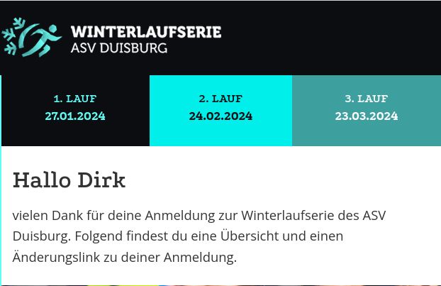 Screenshot einer Email.
Winterlaufserie ASV Duisburg.
1. Lauf 27.01.2024
2. Lauf 24.02.2024
3. Lauf 23.04.2024

Text:
Hallo Dirk,
vielen Dank fuer deine Anmeldung zur Winterlaufserie des ASV Duisburg.