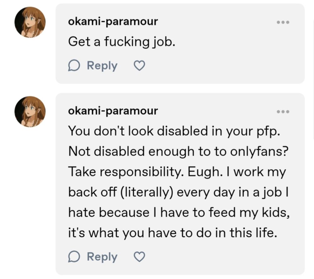 some idiot with the username okami-paramour on tumblr saying "get a fucking job" in one comment and then doubling down even though nobody challenged them by saying "you don't look disabled in your pfp. Not disabled enough to to onlyfans? Take responsibility. Eugh. I work my back off (literally) every day in a job I hate because I have to feed my kids, its what you have to do in this life."
