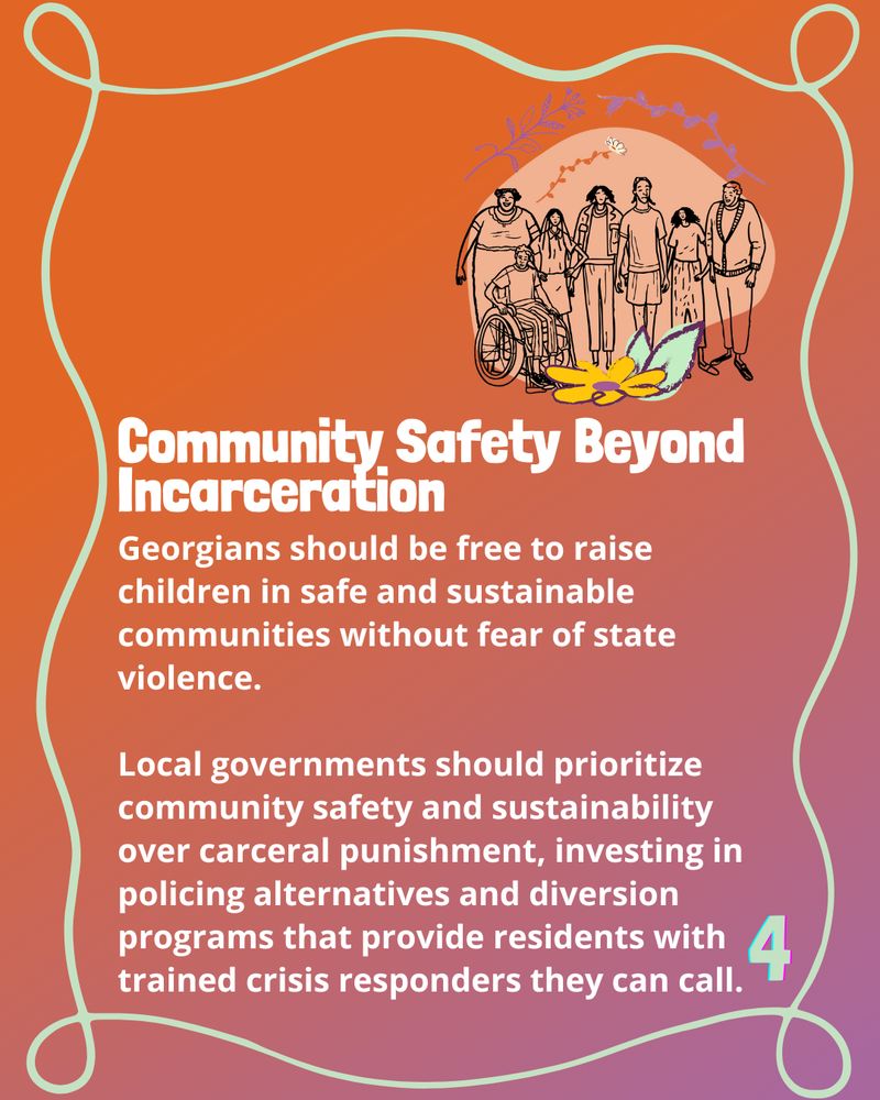 Bold header reads 'Community Safety Beyond Incarceration'

The text below reads 'Georgians should be free to raise children in safe and sustainable communities without fear of state violence. 

Local governments should prioritize community safety and sustainability over carceral punishment, investing in policing alternatives and diversion programs that provide residents with trained crisis responders they can call.'