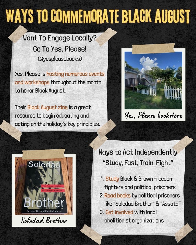 Title says "Ways To commemorate black august"

Next to an image of Yes, Please bookstore is text that says "Want To Engage Locally?
Go To Yes, Please!
(@yespleasebooks)

Yes, Please is hosting numerous events and workshops throughout the month to honor Black August.

Their Black August zine is a great resource to begin educating and acting on the holiday’s key principles."

Below that, beside a photo of the book Soledad Brother by George Jackson is text that says "Ways to Act Independently
“Study, Fast, Train, Fight”

 Study Black & Brown freedom fighters and political prisoners
Read books by political prisoners like “Soledad Brother” & “Assata”
 Get involved with local abolitionist organizations"