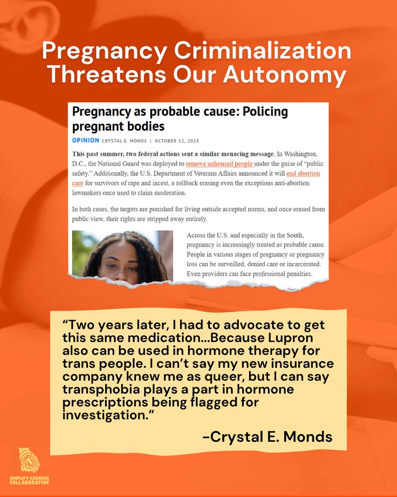 A post promoting an Op-Ed titled: Pregnancy as Probably Cause: Policing pregnant bodies.

The graphic's header is "Pregnancy Criminalization Threatens Our Autonomy"

A quote from the article states "Two years later, I had to advocate to get this same medication again. Why? Because Lupron also can be used in hormone therapy for trans people. I can’t say my new insurance company knew me as queer, but I can say transphobia plays a part in hormone prescriptions being flagged for investigation."
