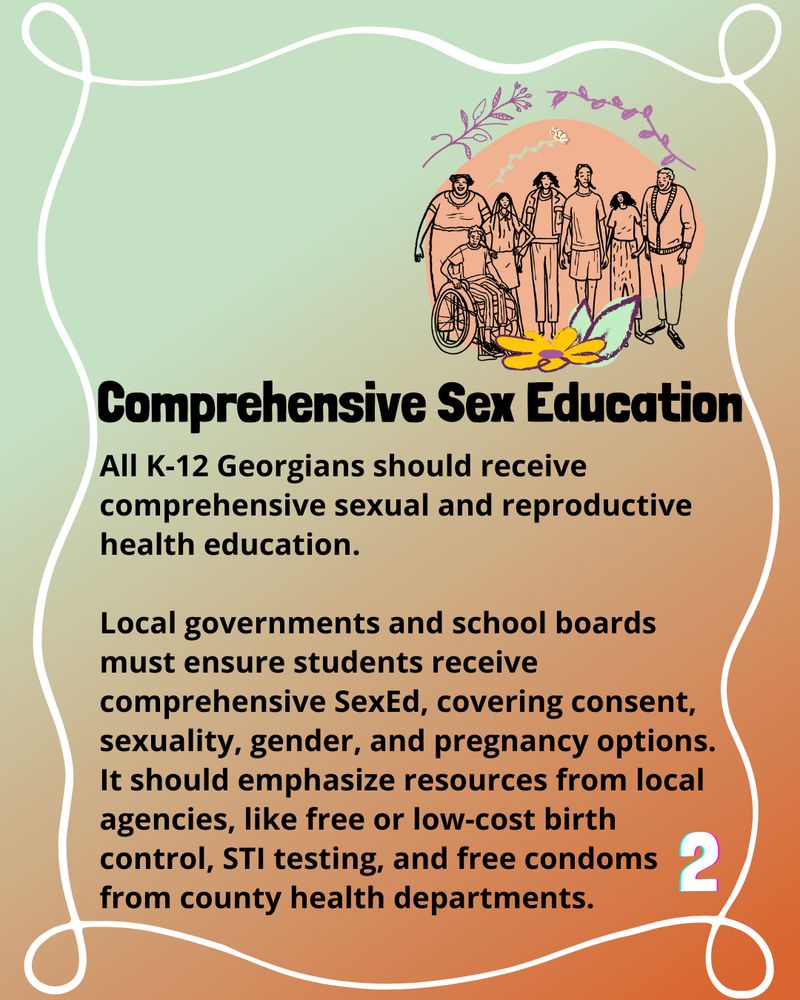 Bold header reads 'Comprehensive Sex Education.'

The text below reads 'All K-12 Georgians should receive comprehensive sexual and reproductive health education.

Local governments and school boards must ensure students receive comprehensive SexEd, covering consent, sexuality, gender, and pregnancy options. It should emphasize resources from local agencies, like free or low-cost birth control, STI testing, and free condoms from county health departments.'