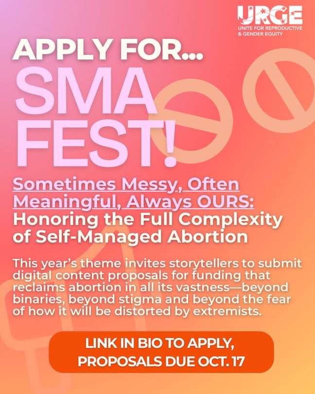 Poster stating "Apply for SMA Fest!: Sometimes Messy, Often Meaningful, Always OURS: Honoring the Full Complexity of Self-Managed Abortion.

This year's theme invites storytellers to submit digital content proposals for funding that reclaims abortion in all its vastness-beyond binaries, beyond stigma and beyond fear of how it will be distorted by extremists.

Link in bio to apply, proposals due OCT.17"

The link to apply is https://bit.ly/SMAFest2025