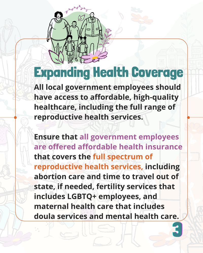 A bold, green header reads "Expanding Health Coverage"

The text under it reads "All local government employees should have access to affordable, high-quality healthcare, including the full range of reproductive health services.

Ensure that all government employees are offered affordable health insurance that covers the full spectrum of reproductive health services, including abortion care and time to travel out of state, if needed, fertility services that includes LGBTQ+ employees, and maternal health care that includes doula services and mental health care"