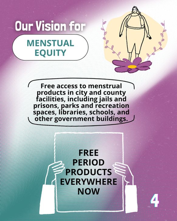 Bold header reads 'Our Vision for Menstrual Equity'

Text below reads 'Free access to menstrual products in city and county facilities, including jails and prisons, parks and recreation spaces, libraries, schools, and other government buildings.'

A line-art image of a person holding up a poster reads 'Free Period Products Everywhere Now'