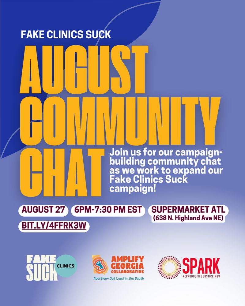 Deep Indigo background that transitions into white. White and bold yellow text reads: Fake Clinics Suck. August Community Chat. Join us for our campaign-building community chat as we work to expand our Fake Clinics Suck campaign! 
August 27. 6-7:30PM, Supermarket ATL (638 N. Highland Ave NE)

3 logos are across the bottom: Fake Clinics Suck, Amplify Georgia Collaborative, and SPARK Reproductive Justice NOW