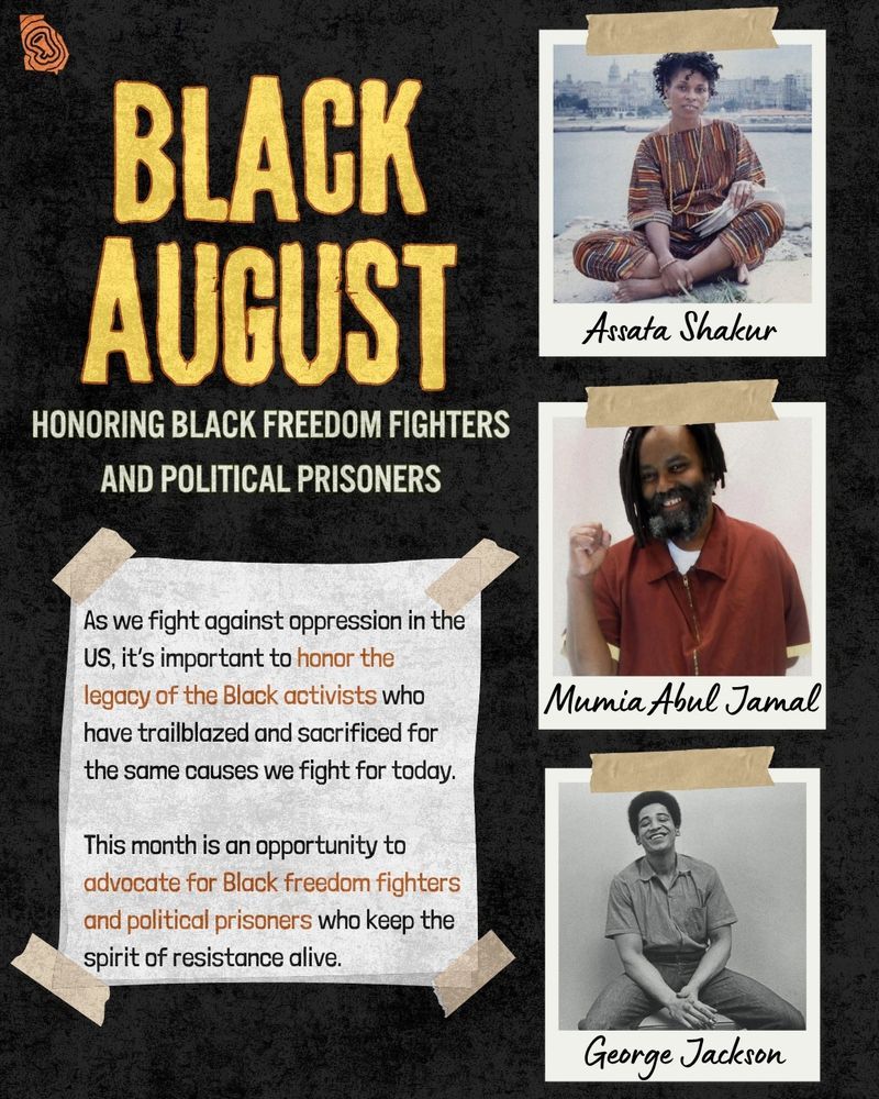 An infographic titled "Black August: Honoring Black Freedom FIghters and Political Prisoners"

There are three photographs on the left depicting political prisoners Assata Shakur, Mumia Abul Jamal and George Jackson.

Text under the title says "As we fight against oppression in the US, it’s important to honor the legacy of the Black activists who have trailblazed and sacrificed for the same causes we fight for today.

This month is an opportunity to  advocate for Black freedom fighters and political prisoners who keep the spirit of resistance alive. 