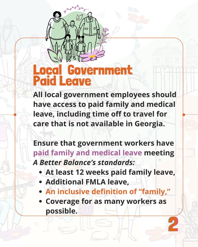 A bold, orange header reads 'Local Government Paid Leave.'

The text under it reads 'All local government employees should have access to paid family and medical leave, including time off to travel for care that is not available in Georgia. 

Ensure that government workers have paid family and medical leave meeting A Better Balance’s standards: 
At least 12 weeks paid family leave, 
Additional FMLA leave, 
An inclusive definition of “family,”
Coverage for as many workers as possible.'