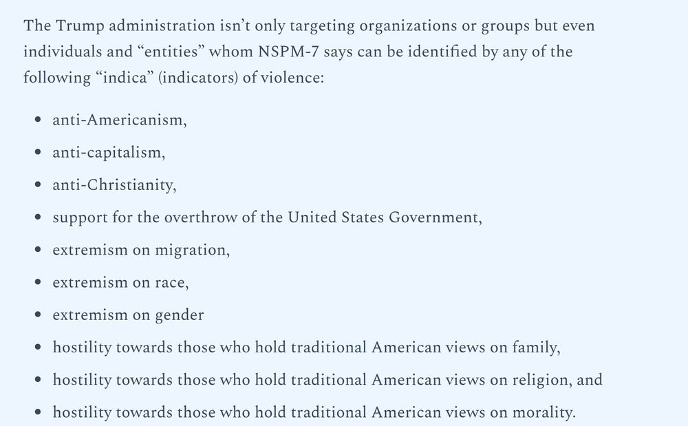 A Word page reporting:"
The Trump administration isn't only target organizations or groups but even individuals and "entities" whom NSPM-7 says can be identified by any of the following "indica" (indicators) of violence:
-anti-Americanism,
-anti-capitalism,
-anti-Christianity,
-support for the overthrow of the United States Government,
-extremism on migration,
-extremism on race,
-extremism on gender,
-hostility towards those who hold traditional American views on family,
-hostility towards those who hold traditional American views on religion, and
-hostility towards those who hold traditional American views on morality."