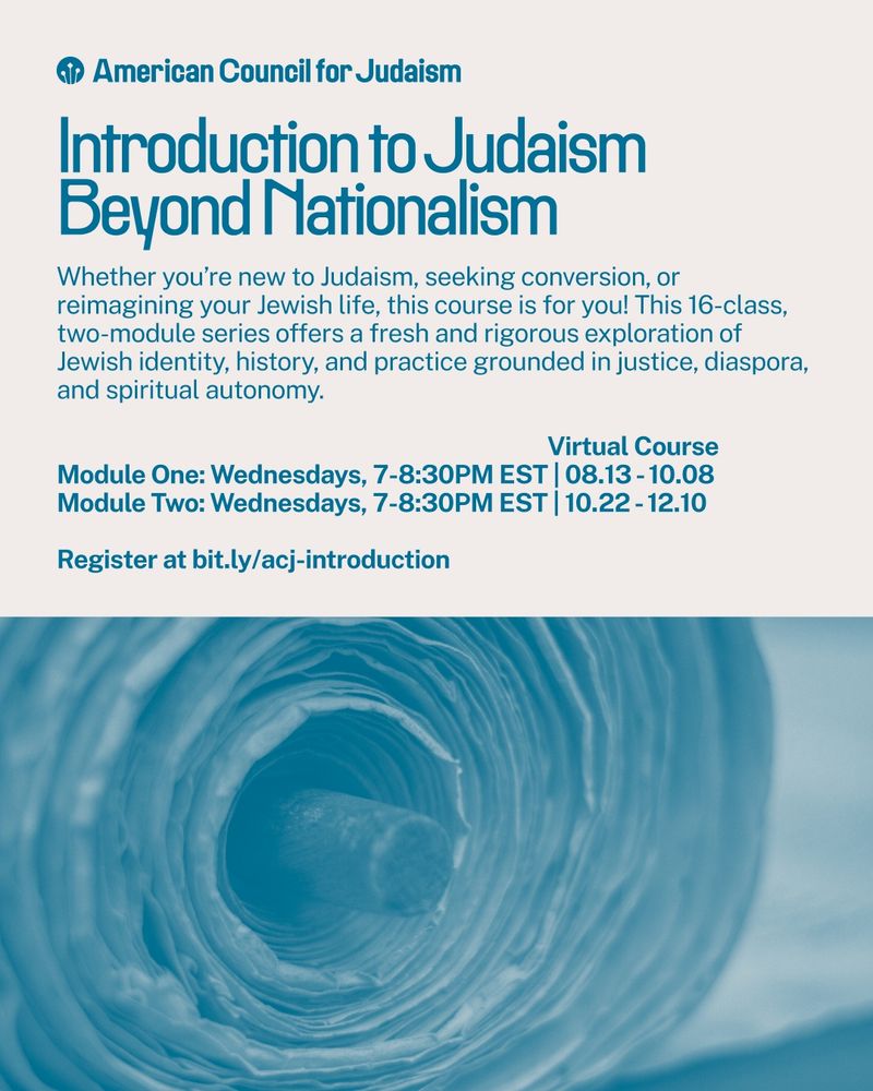 Introduction to Judaism Beyond Nationalism
Whether you're new to Judaism, seeking conversion, or reimagining your Jewish life, this course is for you! This 16-class, two-module series offers a fresh and rigorous exploration of Jewish identity, history, and practice grounded in justice, diaspora, and spiritual autonomy.
Virtual Course
Module One: Wednesdays, 7-8:30PM EST | 08.13 - 10.08
Module Two: Wednesdays, 7-8:30PM EST | 10.22 - 12.10
Register at bit.ly/acj-introduction