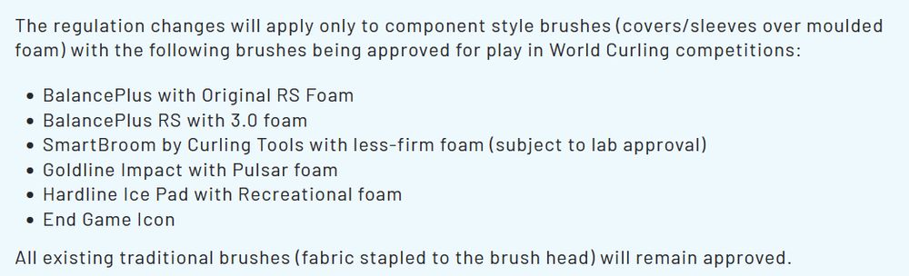 The regulation changes will apply only to component style brushes (covers/sleeves over moulded foam) with the following brushes being approved for play in World Curling competitions:
 BalancePlus with Original RS Foam
 BalancePlus RS with 3.0 foam
 SmartBroom by Curling Tools with less-firm foam (subject to lab approval)
 Goldline Impact with Pulsar foam
 Hardline Ice Pad with Recreational foam
 End Game Icon
All existing traditional brushes (fabric stapled to the brush head) will remain approved.