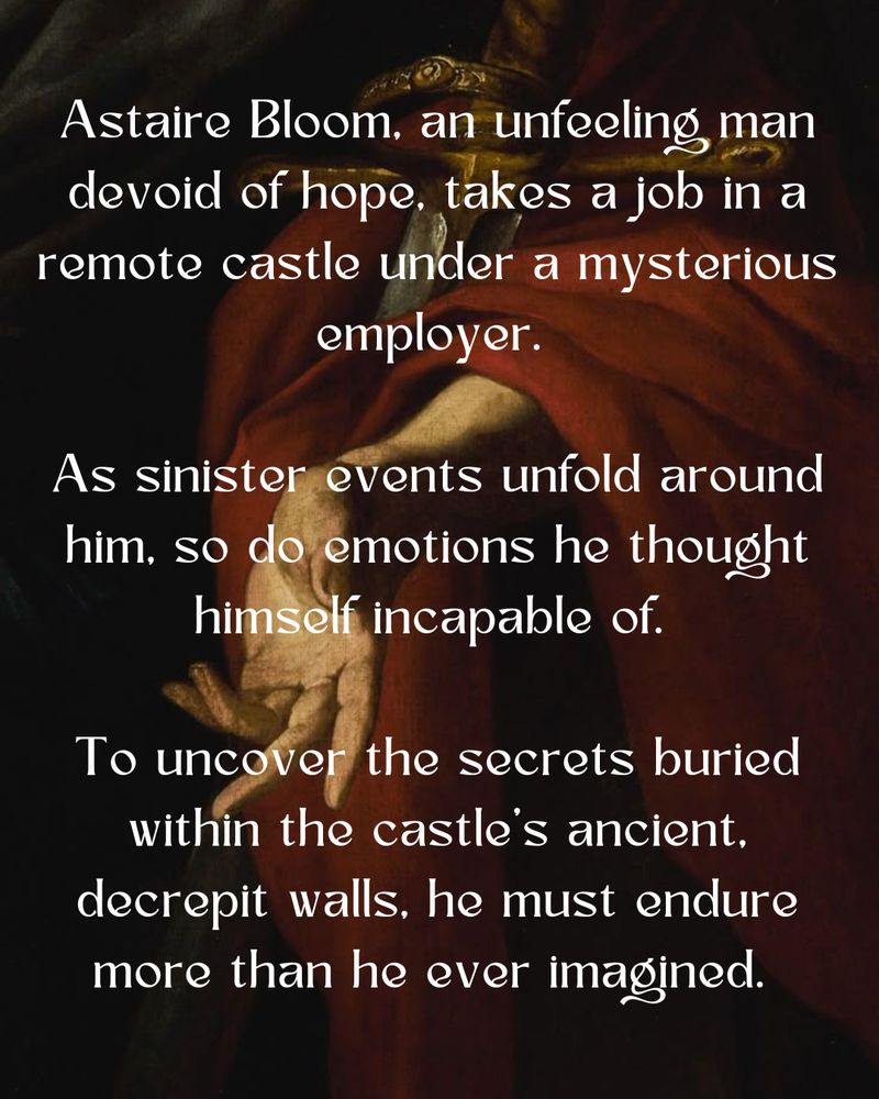 Astaire Bloom, an unfeeling man devoid of hope, takes a job in a remote castle under a mysterious employer. 

As sinister events unfold around him, so do emotions he thought himself incapable of. 

To uncover the secrets buried within the castle’s ancient, decrepit walls, he must endure more than he ever imagined.