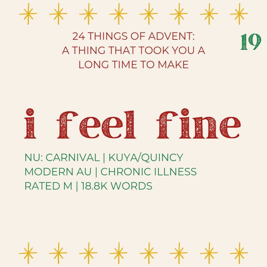 24 things of advent: a thing that took you a long time to make

i feel fine
nu: carnival | kuya/quincy | modern AU | chronic illness | rated M | 18.8k words