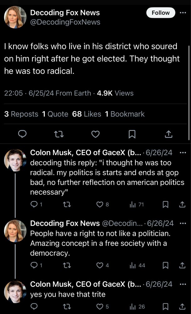 Decoding Fox News @DecodingFoxNews
Follow
I know folks who live in his district who soured on him right after he got elected. They thought he was too radical.
22:05 • 6/25/24 From Earth • 4.9K Views
3 Reposts 1 Quote 68 Likes 1 Bookmark
1
Colon Musk, CEO of GaceX (b... • 6/26/24
decoding this reply: "i thought he was too radical. my politics is starts and ends at gop bad, no further reflection on american politics necessary"
8
ll 71
冂
Decoding Fox News @Decodin...•6/26/24
People have a right to not like a politician.
Amazing concept in a free society with a democracy.
Ill 44
1
Colon Musk, CEO of GaceX (b...
• 6/26/24
yes you have that trite
0 5
Ill 26