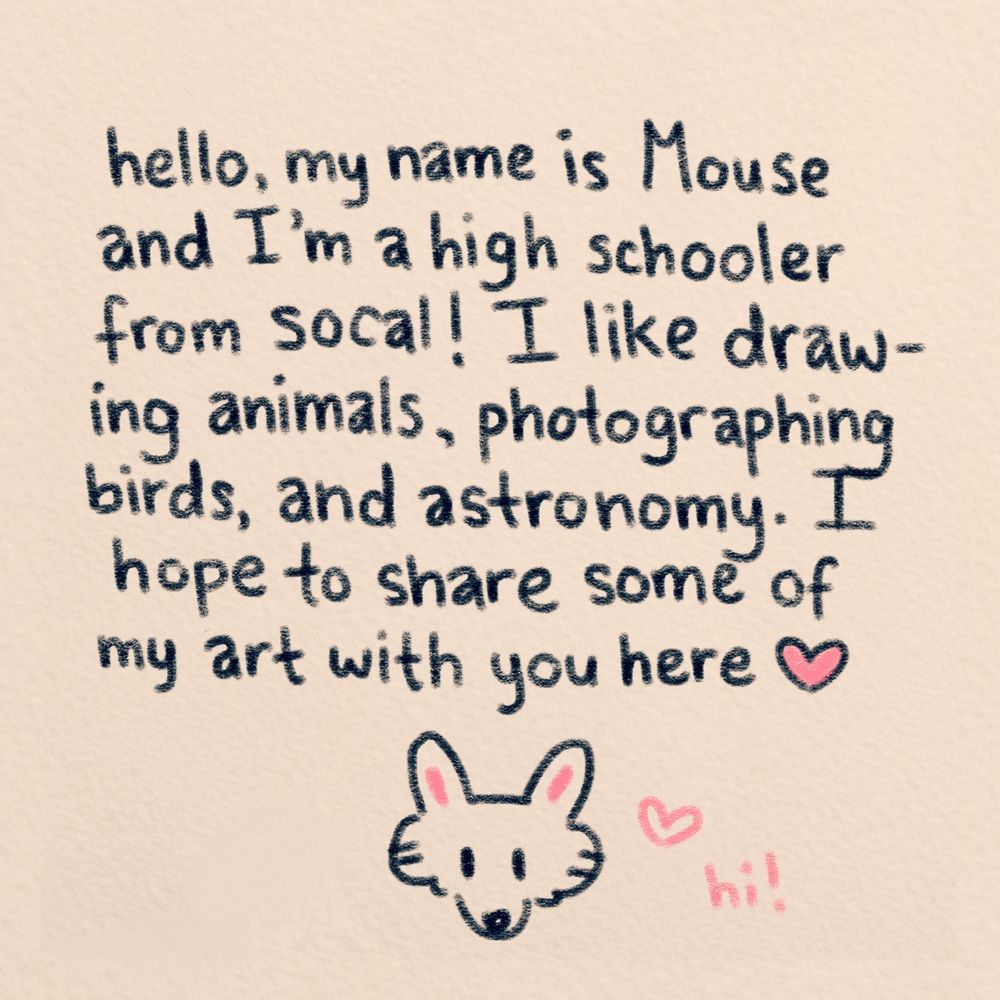 hi, my name is Mouse and i’m a high schooler from socal! i like drawing animals, photographing birds, and astronomy. i hope to share some of my art with you here :D
