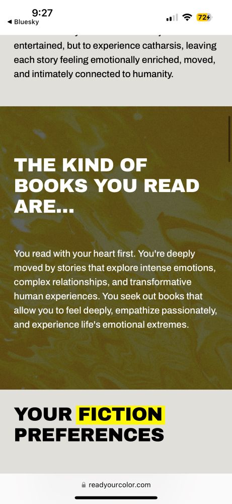 Text on a yellow background reads, “THE KIND OF BOOKS YOU READ ARE...
You read with your heart first. You're deeply moved by stories that explore intense emotions, complex relationships, and transformative human experiences. You seek out books that allow you to feel deeply, empathize passionately, and experience life's emotional extremes.”