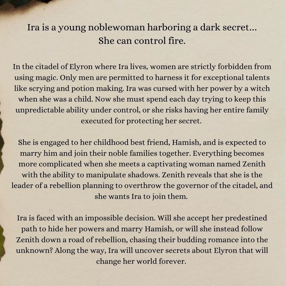 Black text on a tan background reads, “Ira is a young noblewoman harboring a dark secret… She can control fire. 
In the citadel of Elyron where Ira lives, women are strictly forbidden from using magic. Only men are permitted to harness it for exceptional talents like scrying and potion making. Ira was cursed with her power by a witch when she was a child. Now she must spend each day trying to keep this unpredictable ability under control, or she risks having her entire family executed for protecting her secret. 
She is engaged to her childhood best friend, Hamish, and is expected to marry him and join their noble families together. Everything becomes more complicated when she meets a captivating woman named Zenith with the ability to manipulate shadows. Zenith reveals that she is the leader of a rebellion planning to overthrow the governor of the citadel, and she wants Ira to join them. 
Ira is faced with an impossible decision. Will she accept her predestined path to hide her powers and marry Hamish, or will she instead follow Zenith down a road of rebellion, chasing their budding romance into the unknown? Along the way, Ira will uncover secrets about Elyron that will change her world forever.”