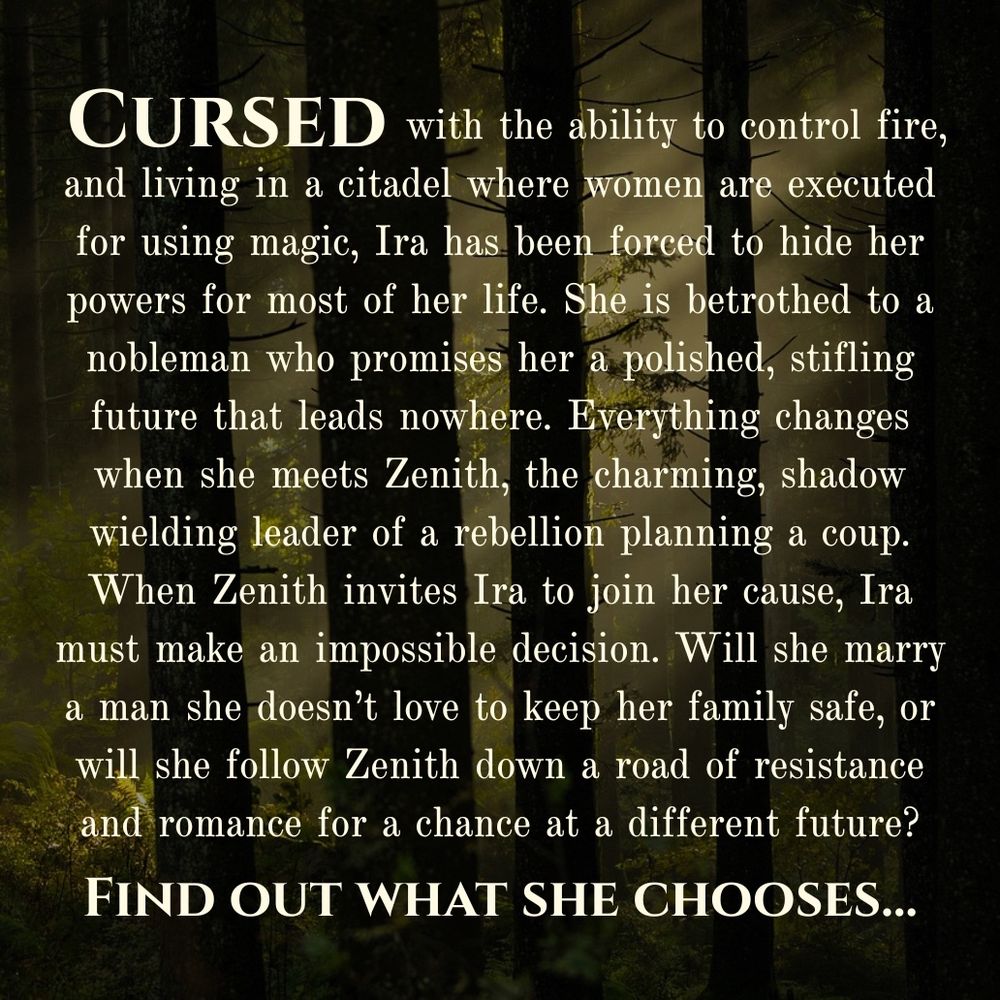 White text on a dark forest background that reads, “Cursed with the ability to control fire, and living in a citadel where women are executed for using magic, Ira has been forced to hide her powers for most of her life. She is betrothed to a nobleman who promises her a polished, stifling future that leads nowhere. Everything changes when she meets Zenith, the charming, shadow wielding leader of a rebellion planning a coup. When Zenith invites Ira to join her cause, Ira must make an impossible decision. Will she marry a man she doesn't love to keep her family safe, or will she follow Zenith down a road of resistance and romance for a chance at a different future? Find out what she chooses...”