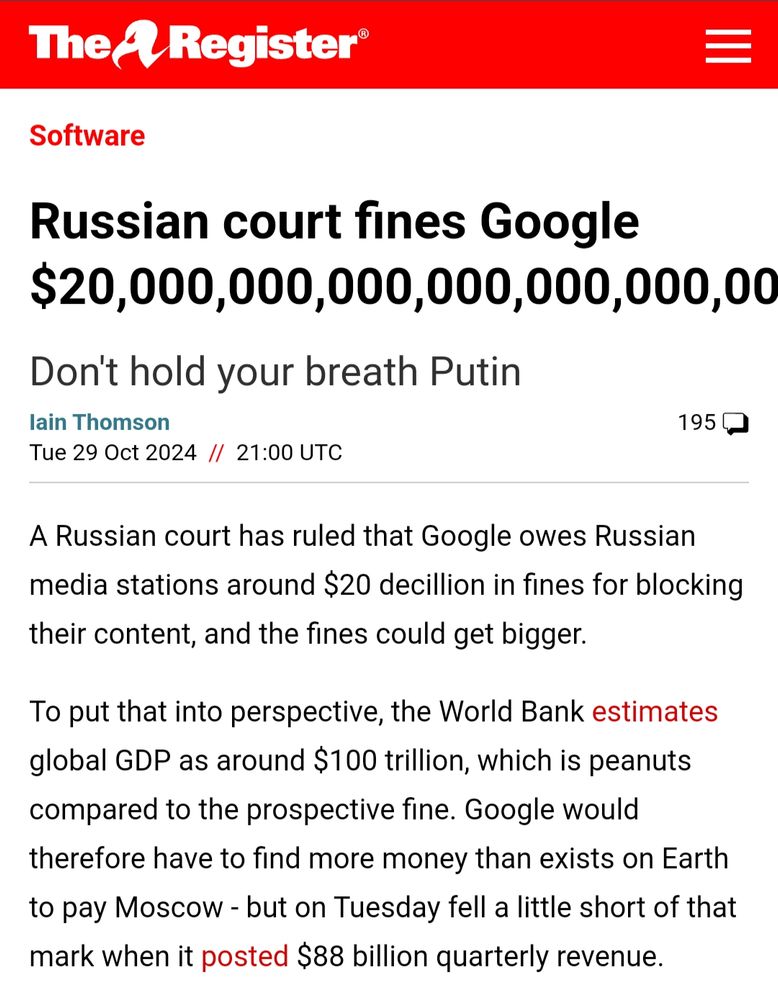 Screenshot of an article from The Register, written by Iain Thomson on Tuesday 29 Oct 2024.

The headline reads: Russian court fines Google $20,000,000,000,000,000,000,00 [the rest is cut off by the edge of the screen]

The subtitle reads: Don't hold your breath Putin

The body of the article reads: A Russian court has ruled that Google owes Russian media stations around $20 decillion in fines for blocking their content, and the fines could get bigger.

To put that into perspective, the World Bank estimates global GDP as around $100 trillion, which is peanuts compared to the prospective fine. Google would therefore have to find more money than exists on Earth to pay Moscow - but on Tuesday fell a little short of that mark when it posted $88 billion quarterly revenue...