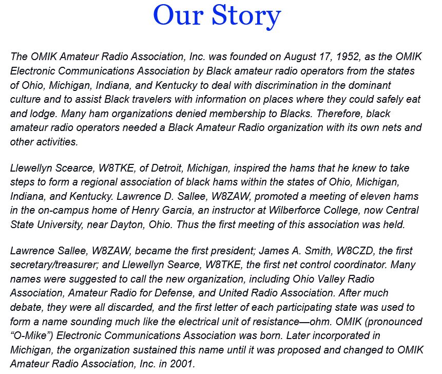 Our Story
The OMIK Amateur Radio Association, Inc. was founded on August 17, 1952, as the OMIK Electronic Communications Association by Black amateur radio operators from the states of Ohio, Michigan, Indiana, and Kentucky to deal with discrimination in the dominant culture and to assist Black travelers with information on places where they could safely eat
and lodge. Many ham organizations denied membership to Blacks. Therefore, black amateur radio operators needed a Black Amateur Radio organization with its own nets and other activities.

Llewellyn Scearce, W8TKE, of Detroit, Michigan, inspired the hams that he knew to take steps to form a regional association of black hams within the states of Ohio, Michigan, Indiana, and Kentucky. Lawrence D. Sallee, W8ZAW, promoted a meeting of eleven hams in the on-campus home of Henry Garcia, an instructor at Wilberforce College, now Central
State University, near Dayton, Ohio. Thus the first meeting of this association was held.

Lawrence Sallee, W8ZAW, became the first president; James A. Smith, W8CZD, the first secretary/treasurer; and Llewellyn Searce, W8TKE, the first net control coordinator. Many names were suggested to call the new organization, including Ohio Valley Radio Association, Amateur Radio for Defense, and United Radio Association. After much debate, they were all discarded, and the first letter of each participating state was used to
form a name sounding much like the electrical unit of resistance-ohm. OMIK (pronounced "O-Mike") Electronic Communications Association was born. Later incorporated in Michigan, the organization sustained this name until it was proposed and changed to OMIK
Amateur Radio Association, Inc. in 2001.