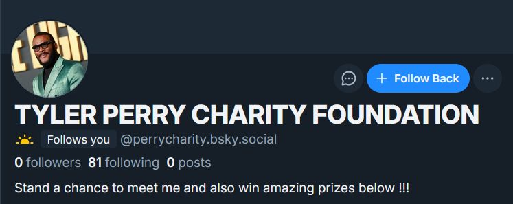 + Follow Back

TYLER PERRY CHARITY FOUNDATION
Follows you @perrycharity.bsky.social
0 followers 81 following 0 posts
Stand a chance to meet me and also win amazing prizes below !!!