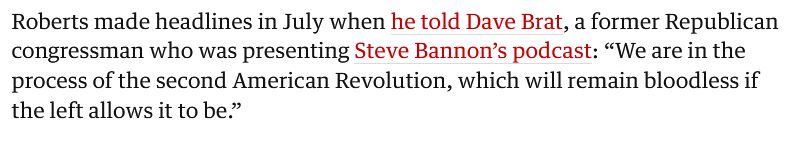 Roberts made headlines in July when he told Dave Brat, a former Republican
congressman who was presenting Steve Bannon's podcast: "We are in the
process of the second American Revolution, which will remain bloodless if
the left allows it to be."