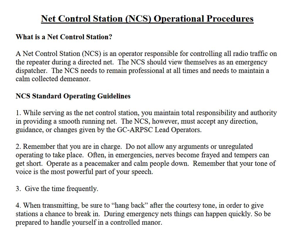 From https://www.arrl.org/files/media/Group/Net%20control%20proceedures.pdf 

Net Control Station (NCS) Operational Procedures

What is a Net Control Station?

A Net Control Station (NCS) is an operator responsible for controlling all radio traffic on the repeater during a directed net. The NCS should view themselves as an emergency dispatcher. The NCS needs to remain professional at all times and needs to maintain a calm collected demeanor.

NCS Standard Operating Guidelines

1. While serving as the net control station, you maintain total responsibility and authority in providing a smooth running net. The NCS, however, must accept any direction, guidance, or changes given by the GC-ARPSC Lead Operators.

2. Remember that you are in charge. Do not allow any arguments or unregulated operating to take place. Often, in emergencies, nerves become frayed and tempers can get short. Operate as a peacemaker and calm people down. Remember that your tone of voice is the most powerful part of your speech.

3. Give the time frequently.

4. When transmitting, be sure to "hang back" after the courtesy tone, in order to give stations a chance to break in. During emergency nets things can happen quickly. So be prepared to handle yourself in a controlled manor.