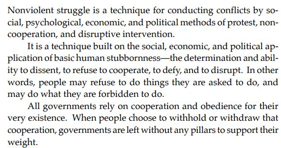 Nonviolent struggle is a technique for conducting conflicts by social, psychological, economic, and political methods of protest, noncooperation, and disruptive intervention.
It is a technique built on the social, economic, and political application of basic human stubbornness—the determination and ability to dissent, to refuse to cooperate, to defy, and to disrupt. In other
words, people may refuse to do things they are asked to do, and
may do what they are forbidden to do.
All governments rely on cooperation and obedience for their
very existence. When people choose to withhold or withdraw that
cooperation, governments are left without any pillars to support their
weight.