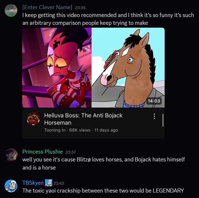 Discord screenshot - someone posts a screenshot of a youtube video called "Helluva Boss: The Anti Bojack Horseman" with a screenshot of Blitzø and Bojack from those shows.

Another person comments "well you see it's because Blitzø loves horses and Bojack hates himself and is a horse"

I comment "the toxic yaoi crackship between these two would be LEGENDARY"