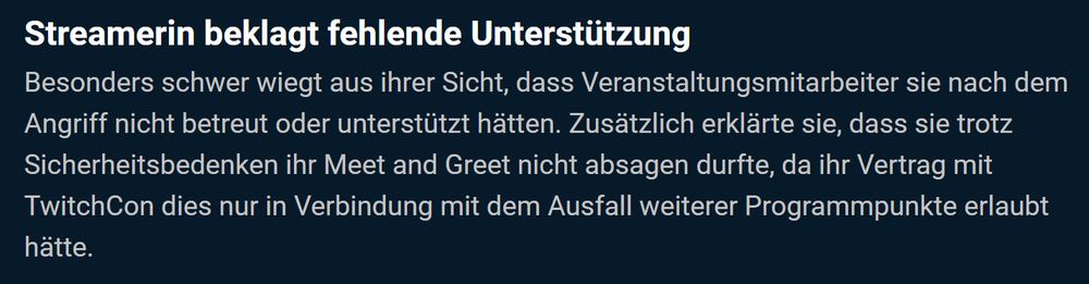 Streamerin beklagt fehlende Unterstützung

Besonders schwer wiegt aus ihrer Sicht, dass Veranstaltungsmitarbeiter sie nach dem Angriff nicht betreut oder unterstützt hätten. Zusätzlich erklärte sie, dass sie trotz Sicherheitsbedenken ihr Meet and Greet nicht absagen durfte, da ihr Vertrag mit TwitchCon dies nur in Verbindung mit dem Ausfall weiterer Programmpunkte erlaubt hätte.