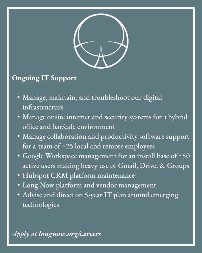 Ongoing IT Support


	•	Manage, maintain, and troubleshoot our digital infrastructure
	•	Manage onsite internet and security systems for a hybrid office and bar/cafe environment
	•	Manage collaboration and productivity software support for a 	team of ~25 local and remote employees
	•	Google Workspace management for an install base of ~50 active users making heavy use of Gmail, Drive, & Groups
	•	Hubspot CRM platform maintenance
	•	Long Now platform and vendor management
	•	Advise and direct on 5-year IT plan around emerging 		technologies