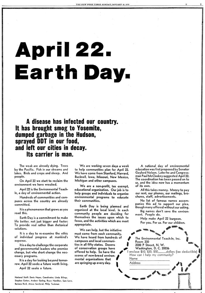 An ad in the New York Times reading: April 22. Earth Day. A disease has infected our country. It has brought smog to Yosemite, dumped garbage in the Hudson, sprayed DDT in our food, and left our cities in decay. Its carrier is man.

The weak are already dying. Trees by the Pacific.
Fish in our streams and lakes. Birds and crops and sheep. And people.
On April 22 we start to reclaim the environment we nave wrecked
April 22 is the Environmental Teach-In, a day of environmental action.
Hundreds of communities and campuses across the country are already committed.
It is a phenomenon that grows as you read this.
Earth Day is a commitment to make life better, not just bigger and faster;
To provide real rather than rhetorical solutions.
It is a day to re-examine the ethic of individual progress at mankind's
expense.
It's a day to challenge the corporate and governmental leaders who promise change, but who short change the necessary programs
It is a day for looking beyond tomorrow. April 22 seeks a future worth living. April 22 seeks a future.
We are working seven days a week to help communities plan for April 22.
We have come from Stanford, Harvard, Bucknell, lowa, Missouri, New Mexico, Michigan and other campuses.
We are a non-profit, tax exempt, educational organization.
Our job is to help groups and individuals to organize programs to
their communities.
Earth Day is being planned and organized at the local level. In each community people are deciding for themselves the issues upon which to focus, and the activities which are most appropriate.
We can help, but the initiative must come from each community.
We have heard from hundreds of campuses and local communities in all fifty states. Dozens of conservation groups have offered to help.
So have the scores of new breed environmental organizations that are springing up every day.
Big names don't save the environment. People do.
Help make April 22 burgeon. For you. For us. For our children.