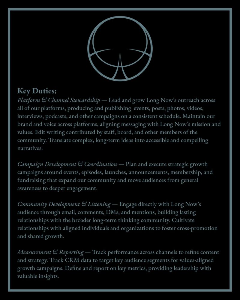 Key Duties:
Platform & Channel Stewardship — Lead and grow Long Now’s outreach across all of our platforms, producing and publishing  events, posts, photos, videos, interviews, podcasts, and other campaigns on a consistent schedule. Maintain our brand and voice across platforms, aligning messaging with Long Now’s mission and values. Edit writing contributed by staff, board, and other members of the community. Translate complex, long-term ideas into accessible and compelling narratives. 

Campaign Development & Coordination — Plan and execute strategic growth campaigns around events, episodes, launches, announcements, membership, and fundraising that expand our community and move audiences from general awareness to deeper engagement. 

Community Development & Listening — Engage directly with Long Now’s audience through email, comments, DMs, and mentions, building lasting relationships with the broader long-term thinking community. Cultivate relationships with aligned individuals and organizations to foster cross-promotion and shared growth.

Measurement & Reporting — Track performance across channels to refine content and strategy. Track CRM data to target key audience segments for values-aligned growth campaigns. Define and report on key metrics, providing leadership with valuable insights. 