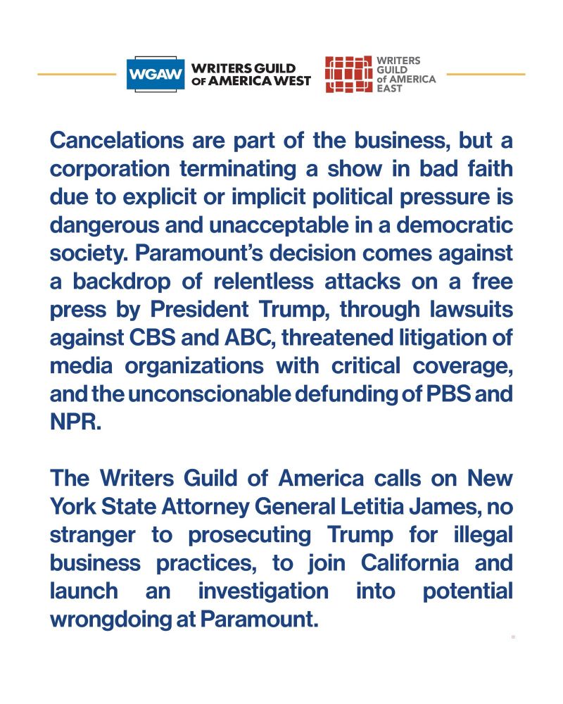Cancelations are part of the business, but a corporation terminating a show in bad faith due to explicit or implicit political pressure is dangerous and unacceptable in a democratic society. Paramount's decision comes against a backdrop of relentless attacks on a free press by President Trump, through lawsuits against CBS and ABC, threatened litigation of media organizations with critical coverage, and the unconscionable defunding of PBS and NPR.
The Writers Guild of America calls on New York State Attorney General Letitia James, no stranger to prosecuting Trump for illegal business practices, to join California and launch an investigation into potential wrongdoing at Paramount.