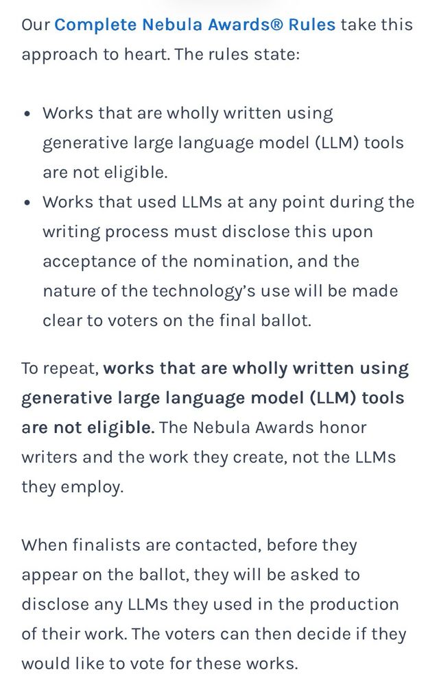 Our Complete Nebula Awards® Rules take this approach to heart. The rules state:
• Works that are wholly written using generative large language model (LLM) tools are not eligible.
• Works that used LLMs at any point during the writing process must disclose this upon acceptance of the nomination, and the nature of the technology's use will be made clear to voters on the final ballot.
To repeat, works that are wholly written using generative large language model (LLM) tools are not eligible. The Nebula Awards honor writers and the work they create, not the LLMs they employ.
When finalists are contacted, before they appear on the ballot, they will be asked to disclose any LLMs they used in the production of their work. The voters can then decide if they would like to vote for these works.