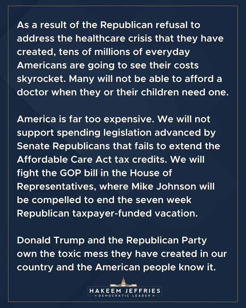 As a result of the Republican refusal to address the healthcare crisis that they have created, tens of millions of everyday Americans are going to see their costs skyrocket. Many will not be able to afford a doctor when they or their children need one.
America is far too expensive. We will not support spending legislation advanced by Senate Republicans that fails to extend the Affordable Care Act tax credits. We will fight the GOP bill in the House of Representatives, where Mike Johnson will be compelled to end the seven week Republican taxpayer-funded vacation.
Donald Trump and the Republican Party own the toxic mess they have created in our country and the American people know it.