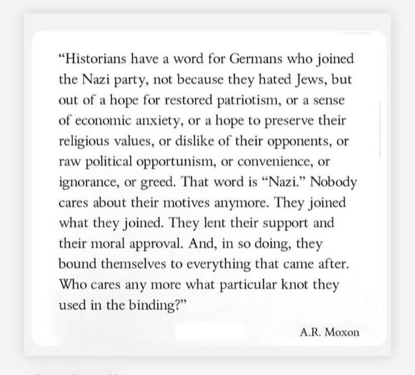 "Historians have a word for Germans who joined the Nazi party, not because they hated Jews, but out of a hope for restored patriotism, or a sense of economic anxiety, or a hope to preserve their religious values, or dislike of their opponents, or raw political opportunism, or convenience, or ignorance, or greed. That word is "Nazi." Nobody cares about their motives anymore. They joined what they joined. They lent their support and their moral approval. And, in so doing, they bound themselves to everything that came after. Who cares any more what particular knot they used in the binding?"
A.R. Moxon