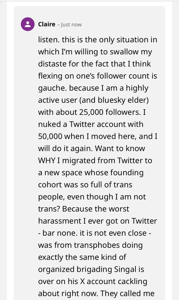 Claire - Just now

listen. this is the only situation in which I'm willing to swallow my distaste for the fact that I think flexing on one's follower count is gauche. because I am a highly active user (and bluesky elder) with about 25,000 followers. I nuked a Twitter account with 50,000 when I moved here, and I will do it again. Want to know WHY I migrated from Twitter to a new space whose founding cohort was so full of trans people, even though I am not trans? Because the worst
harassment I ever got on Twitter
- bar none. it is not even close - was from transphobes doing exactly the same kind of organized brigading Singal is over on his X account cackling about right now. They called me